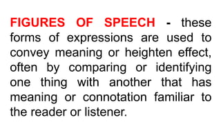 FIGURES OF SPEECH - these
forms of expressions are used to
convey meaning or heighten effect,
often by comparing or identifying
one thing with another that has
meaning or connotation familiar to
the reader or listener.
 