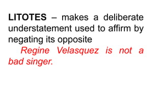 LITOTES – makes a deliberate
understatement used to affirm by
negating its opposite
Regine Velasquez is not a
bad singer.
 