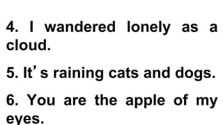 4. I wandered lonely as a
cloud.
5. It’s raining cats and dogs.
6. You are the apple of my
eyes.
 