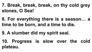 7. Break, break, break, on thy cold grey
stones, O Sea!
8. For everything there is a season… a
time to be born, and a time to die.
9. A slumber did my spirit seal.
10. Progress is slow over the cold
plateau.
 
