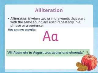Alliteration
• Alliteration is when two or more words that start
with the same sound are used repeatedly in a
phrase or a sentence.
 