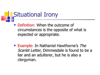 Situational Irony Definition:  When the outcome of circumstances is the opposite of what is expected or appropriate. Example:  In Nathaniel Hawthorne’s  The Scarlet Letter , Dimmesdale is found to be a liar and an adulterer, but he is also a clergyman.  