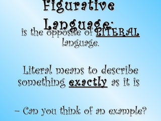 Figurative Language: is the opposite of  LITERAL  language. Literal means to describe something  exactly  as it is  –  Can you think of an example? 
