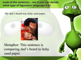 Look at the sentence….see if you can decide what type of figurative language it is! My dad’s beard was itchy sand paper. Metaphor: This sentence is comparing dad’s beard to itchy sand paper. 