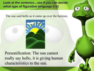 Look at the sentence….see if you can decide what type of figurative language it is! The sun said hello as it came up over the horizon. Personification: The sun cannot really say hello, it is giving human characteristics to the sun. 