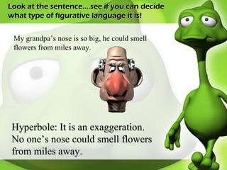 Look at the sentence….see if you can decide what type of figurative language it is! My grandpa’s nose is so big, he could smell flowers from miles away. Hyperbole: It is an exaggeration. No one’s nose could smell flowers from miles away. 