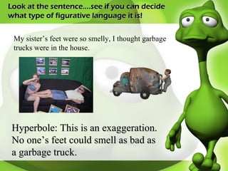 Look at the sentence….see if you can decide what type of figurative language it is! My sister’s feet were so smelly, I thought garbage trucks were in the house. Hyperbole: This is an exaggeration. No one’s feet could smell as bad as a garbage truck. 