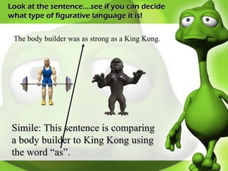 Look at the sentence….see if you can decide what type of figurative language it is! The body builder was as strong as a King Kong. Simile: This sentence is comparing a body builder to King Kong using the word “as”. 