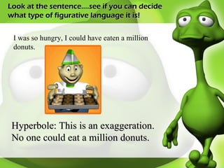 Look at the sentence….see if you can decide what type of figurative language it is! I was so hungry, I could have eaten a million donuts.  Hyperbole: This is an exaggeration. No one could eat a million donuts. 