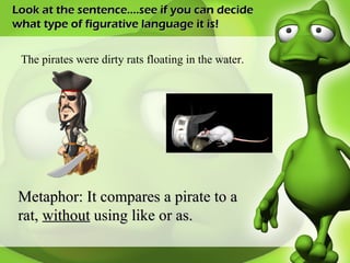 Look at the sentence….see if you can decide what type of figurative language it is! The pirates were dirty rats floating in the water. Metaphor: It compares a pirate to a rat,  without  using like or as. 