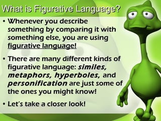 What is Figurative Language? Whenever you describe something by comparing it with something else, you are using  figurative language! There are many different kinds of figurative language:  similes, metaphors, hyperboles ,  and  personification  are just some of the ones you might know! Let’s take a closer look! 