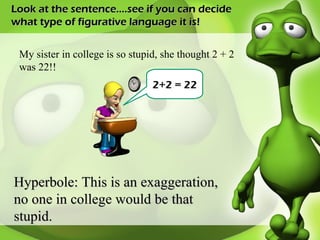 Look at the sentence….see if you can decide what type of figurative language it is! My sister in college is so stupid, she thought 2 + 2 was 22!! Hyperbole: This is an exaggeration, no one in college would be that stupid.  2+2 = 22 