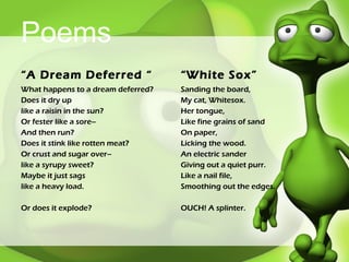 Poems “ A Dream Deferred “ What happens to a dream deferred? Does it dry up  like a raisin in the sun?  Or fester like a sore–  And then run?  Does it stink like rotten meat?  Or crust and sugar over–  like a syrupy sweet? Maybe it just sags  like a heavy load. Or does it explode? “ White Sox” Sanding the board, My cat, Whitesox. Her tongue, Like fine grains of sand On paper, Licking the wood. An electric sander Giving out a quiet purr. Like a nail file,  Smoothing out the edges. OUCH! A splinter. 