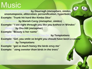 Music “Ice Cream Paint Job”  by Dourrogh (metaphors, similes, onomatopoeia, alliteration, personification, hyperbole) Example: “Trunk hit hard like Kimbo Slice” “Obsessed”  by Mariah Carey (metaphor, similes) Example: “ I see right through you like you bathed in Windex” “Beauty”  by Dru Hill (metaphor) Example: “Beauty is her name” “The Way You Do The Things You Do”  by Temptations Example: “Girl, you smile so bright you should have been a candle” “My Girl”  by Temptations  Example: “got so much honey the birds envy me” Example: “ song sweeter than birds in the trees” 