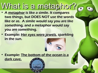 What is a metaphor? A  metaphor  is like a simile. It compares two things, but DOES NOT use the words like or as.  A simile would say you are like something, and a metaphor would say you are something. Example:  Her eyes were jewels , sparkling in the sun. Example:  The bottom of the ocean is a dark cave. 
