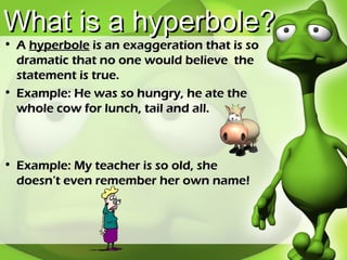 What is a hyperbole? A  hyperbole  is an exaggeration that is so dramatic that no one would believe  the statement is true. Example: He was so hungry, he ate the whole cow for lunch, tail and all. Example: My teacher is so old, she doesn’t even remember her own name! 