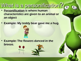 What is a personification ? Personification  is where human characteristics are given to an animal or an object Example: My teddy bear gave me a hug. Example: The flowers danced in the breeze. 