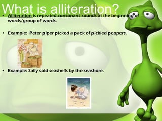 What is alliteration? Alliteration  is repeated consonant sounds at the beginning of words/group of words. Example:  P eter  p iper  p icked a  p ack of  p ickled  p eppers. Example: Sally sold seashells by the seashore.  