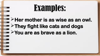 Examples:
Her mother is as wise as an owl.
They fight like cats and dogs
You are as brave as a lion.
 