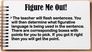 Figure Me Out!
The teacher will flash sentences. You
will then determine what figurative
language is being used in the sentence.
There are corresponding boxes with
points for you to pick. If you got it right
then you will get the point.
 