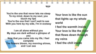 Your Love
by: Alamid
You're the one that never lets me sleep
To my mind, down to my soul, you
touch my lips
You're the one that I can't wait to see
With you here by my side, I'm in ecstasy
I am all alone without you
My days are dark without a glimpse of
you
Now that you came into my life, I feel
complete
The flowers bloom, my morning shines,
and I can see
Your love is like the sun
that lights up my whole
world
I feel the warmth inside
Your love is like the river
that flows down through
my veins
I feel the chill inside
 