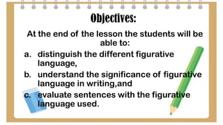 Objectives:
At the end of the lesson the students will be
able to:
a. distinguish the different figurative
language,
b. understand the significance of figurative
language in writing,and
c. evaluate sentences with the figurative
language used.
 