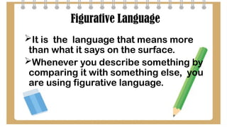 Figurative Language
It is the language that means more
than what it says on the surface.
Whenever you describe something by
comparing it with something else, you
are using figurative language.
 