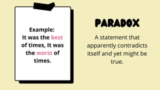paradox
A statement that
apparently contradicts
itself and yet might be
true.
Example:
It was the best
of times, It was
the worst of
times.
 