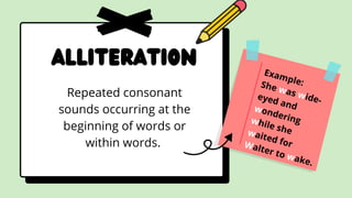 Alliteration
Repeated consonant
sounds occurring at the
beginning of words or
within words.
Example:
She was wide-
eyed and
wondering
while she
waited for
Walter to wake.
 
