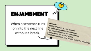 Enjambment
When a sentence runs
on into the next line
without a break.
Example:
A thing of beauty is a joy forever:
Its loveliness increases; it will never
Pass into nothingness but still will keep
A bower quiet for us, and asleep
Full of sweet dreams, and health, and quiet breathing.
 