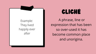 cliche
A phrase, line or
expression that has been
so over-used it has
become common place
and unorigina.
Example:
They lived
happily ever
after
 