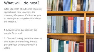 What will I do next?
After you learn about some ﬁgures of
speech and how to access the
meaning of a poem, it’s time for you
to meter your comprehension about
the material.
1. Answer some questions in the
google form; and
2. Choose 1 poetry (write the source)
and access the meaning. Please
present your understanding in a
video.
 