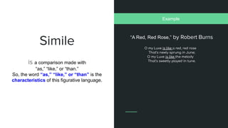 Simile
is a comparison made with
“as,” “like,” or “than.”
So, the word “as,” “like,” or “than” is the
characteristics of this figurative language.
“A Red, Red Rose,” by Robert Burns
Example
 