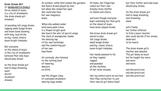 Drum Dream Girl
BY MARGARITA ENGLE
On an island of music
in a city of drumbeats
the drum dream girl
dreamed
of pounding tall conga drums
tapping small bongó drums
and boom boom booming
with long, loud sticks
on big, round, silvery
moon-bright timbales.
But everyone
on the island of music
in the city of drumbeats
believed that only boys
should play drums
so the drum dream girl
had to keep dreaming
quiet
secret
drumbeat
dreams.
At outdoor cafés that looked like gardens
she heard drums played by men
but when she closed her eyes
she could also hear
her own imaginary
music.
When she walked under
wind-wavy palm trees
in a flower-bright park
she heard the whir of parrot wings
the clack of woodpecker beaks
the dancing tap
of her own footsteps
and the comforting pat
of her own
heartbeat.
At carnivals, she listened
to the rattling beat
of towering
dancers
on stilts
and the dragon clang
of costumed drummers
wearing huge masks.
At home, her fingertips
rolled out their own
dreamy drum rhythm
on tables and chairs…
and even though everyone
kept reminding her that girls
on the island of music
have never played drums
the brave drum dream girl
dared to play
tall conga drums
small bongó drums
and big, round, silvery
moon-bright timbales.
Her hands seemed to fly
as they rippled
rapped
and pounded
all the rhythms
of her drum dreams.
Her big sisters were so excited
that they invited her to join
their new all-girl dance band
but their father said only boys
should play drums.
So the drum dream girl
had to keep dreaming
and drumming
alone
until finally
her father offered
to find a music teacher
who could decide if her drums
deserved
to be heard.
The drum dream girl’s
teacher was amazed.
The girl knew so much
but he taught her more
and more
and more
and she practiced
and she practiced
and she practiced
 