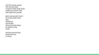 until the teacher agreed
that she was ready
to play her small bongó drums
outdoors at a starlit café
that looked like a garden
where everyone who heard
her dream-bright music
sang
and danced
and decided
that girls should always
be allowed to play
drums
and both girls and boys
should feel free
to dream.
 