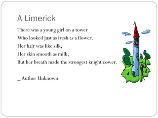 A Limerick There was a young girl on a tower Who looked just as fresh as a flower. Her hair was like silk, Her skin smooth as milk, But her breath made the strongest knight cower. _ Author Unknown 