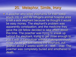 20. Metaphor, Simile, Irony
 A poacher who killed elephants for their tusks
  snuck into a wild life refuge's animal hospital area
  to kill a sick elephant because he thought it would
  be easy money. The elephant's problem was
  apparently constipation, and the medicine they
  gave the old fellow decided to take effect about
  this time. The poacher was trying to sneak up
  behind the elephant, trying to get close enough to
  pop it with a tranquilizer without making too much
  noise. As he got just behind the elephant, out
  gushed about 2 weeks worth of... well... crap. The
  poacher was completely buried and smothered to
  death.
 