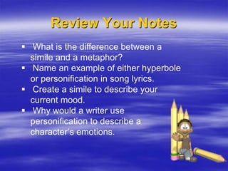 Review Your Notes
 What is the difference between a
  simile and a metaphor?
 Name an example of either hyperbole
  or personification in song lyrics.
 Create a simile to describe your
  current mood.
 Why would a writer use
  personification to describe a
  character’s emotions.
 