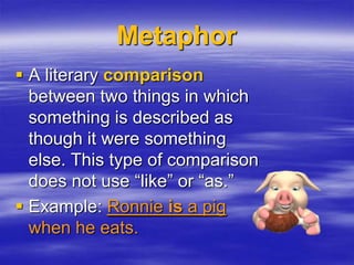 Metaphor
 A literary comparison
  between two things in which
  something is described as
  though it were something
  else. This type of comparison
  does not use “like” or “as.”
 Example: Ronnie is a pig
  when he eats.
 