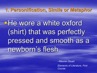 1. Personification, Simile or Metaphor

He wore a white oxford
 (shirt) that was perfectly
 pressed and smooth as a
 newborn’s flesh.
                       --Mauren Stuart
                       Elements of Literature, First
                       Course
 