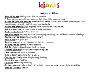 Examples of Idioms
Apple of my eye-feeling affection for someone
A dime a dozen-something so common that it has little value, no need
A taste of your own medicine-a lesson where other people treat you the same way you treat
them in order to teach you that you are acting badly ...
Back to the drawing board-figuring out a new solution to a problem
Ball is in your court-it is up to you to make a decision
Bend over backwards-helping someone
Bite your tongue-stopping yourself from saying something that will hurt someone's feelings
Blowing your top-becoming extremely angry
Break a leg-do a great job
Breaking news-important information that just happened
Breaking the ice-getting to know someone
Call the shots-tell people what to do, in charge
Changing your mind-deciding to do something else
Clear the air-talk about a problem
Come in handy-something that is useful
Cracking up-thinking something is funny, laughing
Cup of Joe-cup of coffee
Cut it out-stop doing something
Cutting corners-to take a shortcut, to find a cheaper or easier way of doing something
Dead as a doornail-lifeless
 