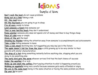 Examples of Idioms
Don't rock the boat-do not cause problems
Going out on a limb-taking a risk
Hit the road-leave
Hit the hay/sack-you are going to go to sleep
I'm all ears-ready to listen
Lend someone a hand-help someone out
That is over her/his head-they don't understand
Penny pincher-someone who does not spend a lot of money and likes to buy things cheap
Piece of cake-easy or simple
State of the art-the best
Stealing my thunder-taking the attention away from someone's accomplishments and achievements
Take a hike-telling someone to leave
Take a rain check-declining now, but suggesting you may say yes in the future
The apple doesn't fall far from the tree-a child growing up to be very similar to their
parents with similar characteristics
The drop of a hat-doing something instantly before anything else, stopping what you are
doing to do something else
The early bird gets the worm-whoever arrives first has the best chance of success
Under the weather-ill or sick
Wake up and smell the coffee-Start paying attention to what is happening around you
Walking on eggshells-being very careful because someone gets easily offended or angry
We are in the same boat-being in the same situation or having the same problem as others
Zip your lip-be quiet
 