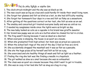 Find the similes. Highlight or underline them.
1. The clock struck midnight and the sky was as black as ink.
2. The new couch was as big as a bus and could hardly fit inside their small living room.
3. She forgot her glasses and felt as blind as a bat, so she had difficulty reading.
4. She forgot her homework four days in a row and felt as flaky as a snowstorm.
5. After getting all the questions correct on her test, she felt as wise as an owl.
6. The snobby and conceited girl treated everyone badly and was as cold as ice.
7. I needed my sunglasses inside since the lights were as bright as day.
8. The new baby looked as cute as a cupcake in his brand new giraffe sweater.
9. Her brand new puppy was as cute as a button when he chased his tail in circles.
10. The frog wasn’t moving because it was as dead as a doornail.
11. When everyone is sleeping, the house is as quiet as a mouse.
12. When she graduated from high school, her mom was as proud as a peacock.
13. When the school bell rings at the end of the day I feel as free as a bird.
14. She accidentally dropped the meatball and it was as flat as a pancake.
15. She ate the huge pizza all by herself and felt as fat as a pig.
16. She exercised and ate healthy things all week and felt as light as a feather.
17. Finding the ring she lost was like finding a needle in a haystack.
18. The girl walked as slow as a snail because she was so exhausted.
19. The class was as quiet as a mouse because they didn’t want to get in trouble.
20. She was so cozy in her bed she felt as snug as a bug in a rug.
 
