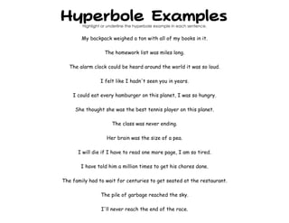 Hyperbole Examples
Highlight or underline the hyperbole example in each sentence.
My backpack weighed a ton with all of my books in it.
The homework list was miles long.
The alarm clock could be heard around the world it was so loud.
I felt like I hadn't seen you in years.
I could eat every hamburger on this planet, I was so hungry.
She thought she was the best tennis player on this planet.
The class was never ending.
Her brain was the size of a pea.
I will die if I have to read one more page, I am so tired.
I have told him a million times to get his chores done.
The family had to wait for centuries to get seated at the restaurant.
The pile of garbage reached the sky.
I'll never reach the end of the race.
 