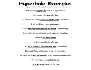 Hyperbole Examples
Highlight or underline the hyperbole example in each sentence.
My backpack weighed a ton with all of my books in it.
The homework list was miles long.
The alarm clock could be heard around the world it was so loud.
I felt like I hadn't seen you in years.
I could eat every hamburger on this planet, I was so hungry.
She thought she was the best tennis player on this planet.
The class was never ending.
Her brain was the size of a pea.
I will die if I have to read one more page, I am so tired.
I have told him a million times to get his chores done.
The family had to wait for centuries to get seated at the restaurant.
The pile of garbage reached the sky.
I'll never reach the end of the race.
 