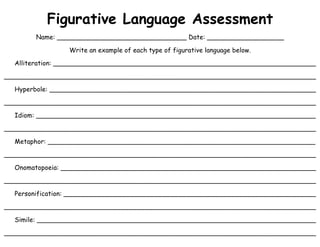 Figurative Language Assessment
Name: ________________________________ Date: ___________________
Write an example of each type of figurative language below.
Alliteration: _________________________________________________________________
______________________________________________________________________________
Hyperbole: __________________________________________________________________
______________________________________________________________________________
Idiom: _____________________________________________________________________
______________________________________________________________________________
Metaphor: __________________________________________________________________
______________________________________________________________________________
Onomatopoeia: _______________________________________________________________
______________________________________________________________________________
Personification: _______________________________________________________________
______________________________________________________________________________
Simile: _____________________________________________________________________
______________________________________________________________________________
 