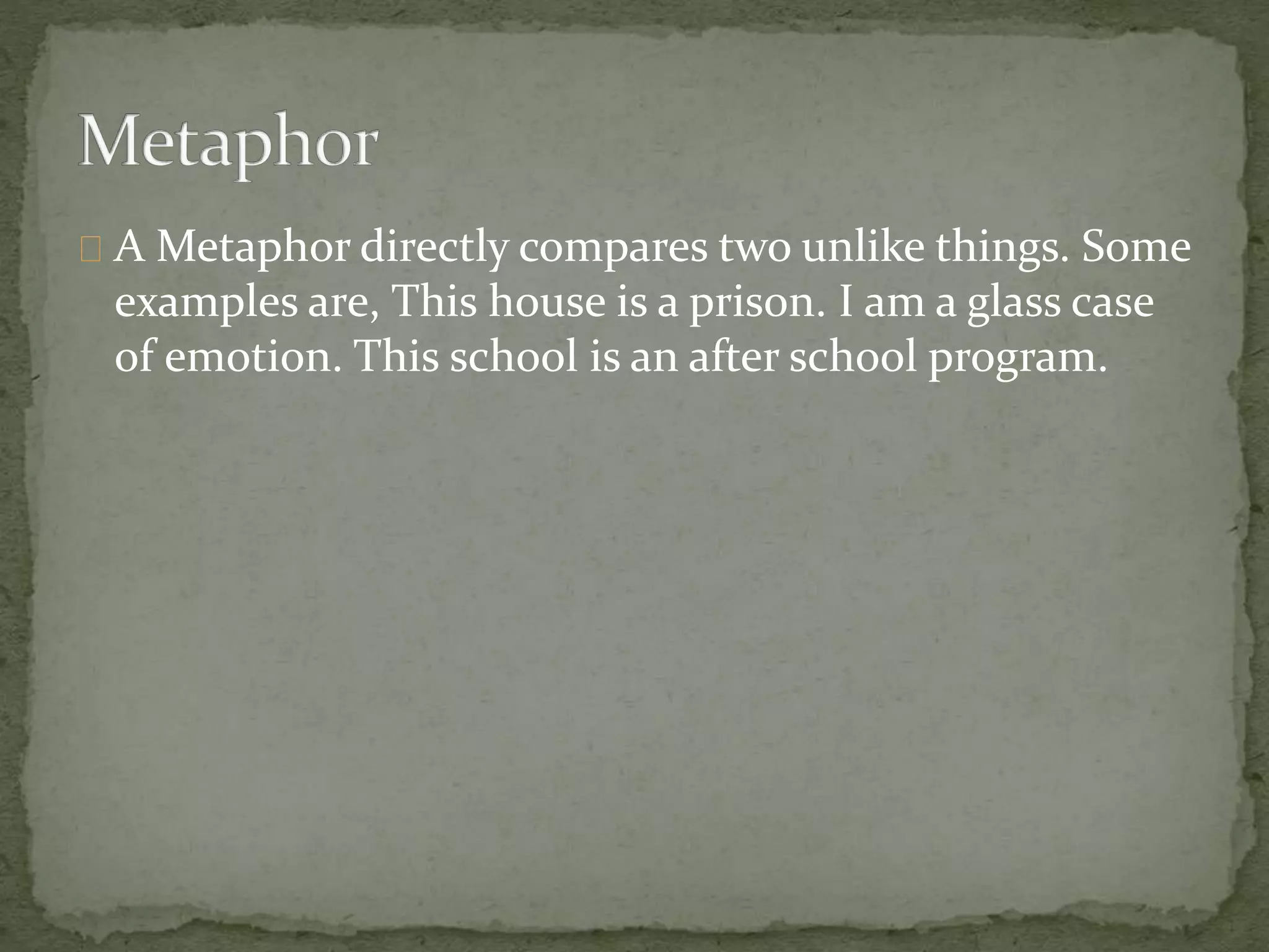 A Metaphor directly compares two unlike things. Some 
examples are, This house is a prison. I am a glass case 
of emotion. This school is an after school program. 
 