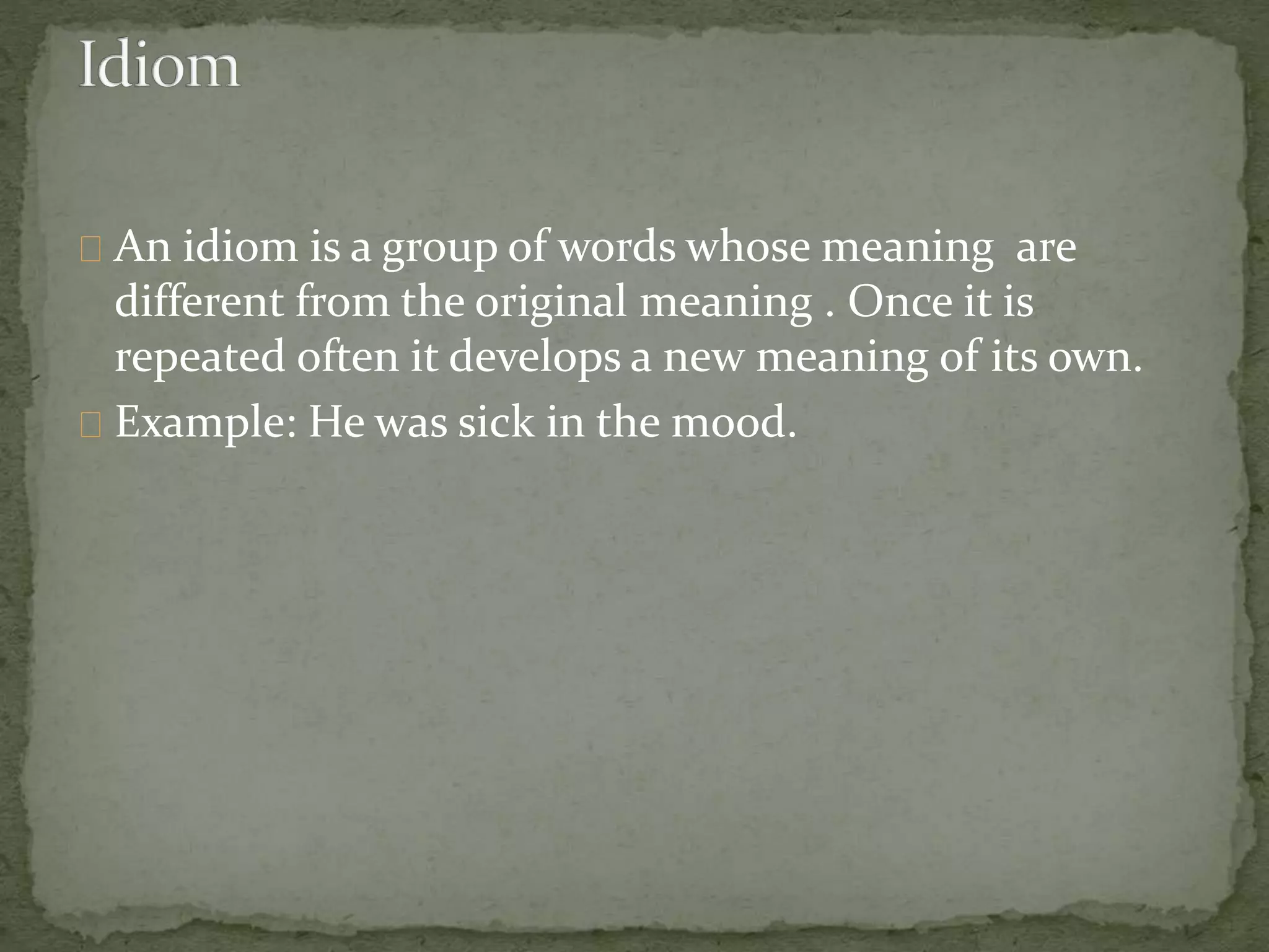 An idiom is a group of words whose meaning are 
different from the original meaning . Once it is 
repeated often it develops a new meaning of its own. 
Example: He was sick in the mood. 
 