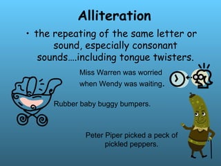 Alliteration
• the repeating of the same letter or
sound, especially consonant
sounds….including tongue twisters.
Miss Warren was worried
when Wendy was waiting.
Rubber baby buggy bumpers.
Peter Piper picked a peck of
pickled peppers.
 