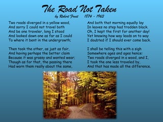 The Road Not Taken
Two roads diverged in a yellow wood,
And sorry I could not travel both
And be one traveler, long I stood
And looked down one as far as I could
To where it bent in the undergrowth;
Then took the other, as just as fair,
And having perhaps the better claim
Because it was grassy and wanted wear;
Though as for that, the passing there
Had worn them really about the same,
by Robert Frost 1874 - 1963
And both that morning equally lay
In leaves no step had trodden black.
Oh, I kept the first for another day!
Yet knowing how way leads on to way
I doubted if I should ever come back.
I shall be telling this with a sigh
Somewhere ages and ages hence:
Two roads diverged in a wood, and I,
I took the one less traveled by,
And that has made all the difference.
 